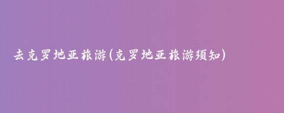 去克罗地亚旅游(克罗地亚旅游须知)