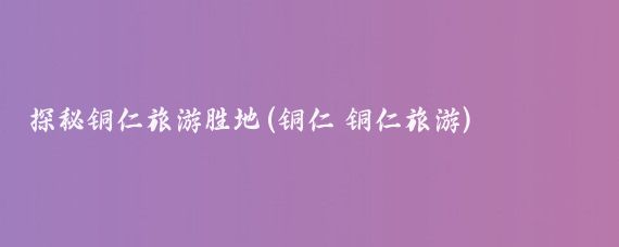 探秘铜仁旅游胜地(铜仁 铜仁旅游)
