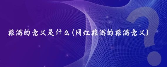 旅游的意义是什么(网红旅游的旅游意义)