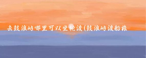 去鼓浪屿哪里可以坐轮渡(鼓浪屿渡船旅游)