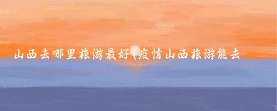 山西去哪里旅游最好(疫情山西旅游能去哪里旅游)