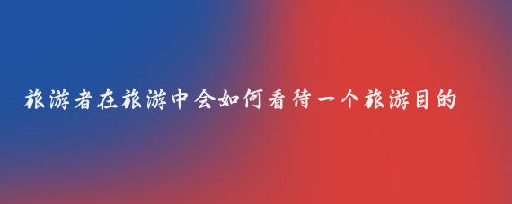 旅游者在旅游中会如何看待一个旅游目的地(旅游者对旅游概况的认知)