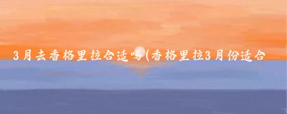 3月去香格里拉合适吗(香格里拉3月份适合旅游吗)