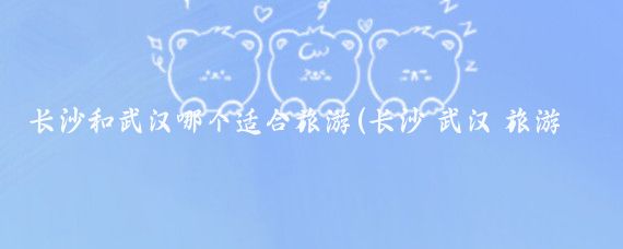 长沙和武汉哪个适合旅游(长沙 武汉 旅游)