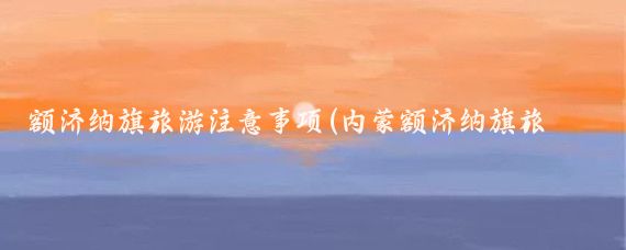 额济纳旗旅游注意事项(内蒙额济纳旗旅游)