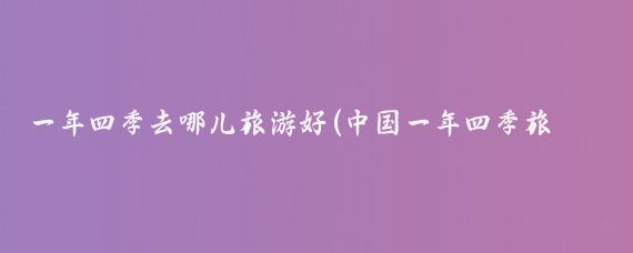 一年四季去哪儿旅游好(中国一年四季旅游)