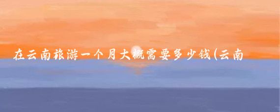 在云南旅游一个月大概需要多少钱(云南旅游一个月多少钱)