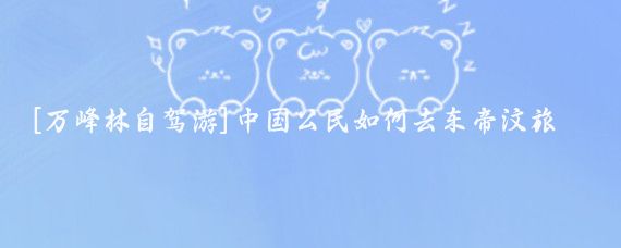 [万峰林自驾游]中国公民如何去东帝汶旅游(想去东帝汶旅游)