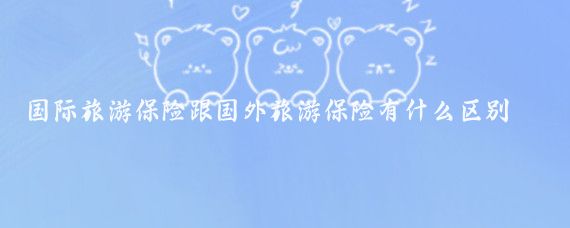 国际旅游保险跟国外旅游保险有什么区别(国际旅游和国外旅游的区别)