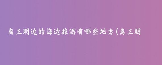 离三明近的海边旅游有哪些地方(离三明最近的旅游景点)