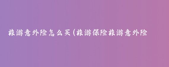 旅游意外险怎么买(旅游保险旅游意外险在哪买)