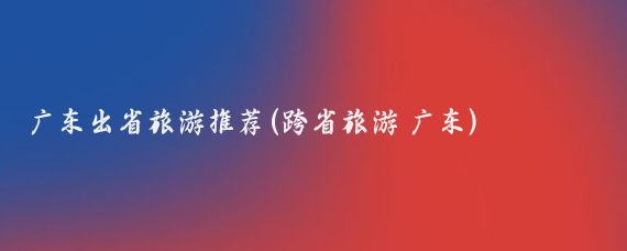 广东出省旅游推荐(跨省旅游 广东)