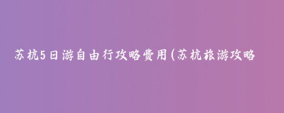 苏杭5日游自由行攻略费用(苏杭旅游攻略五日游多少钱)