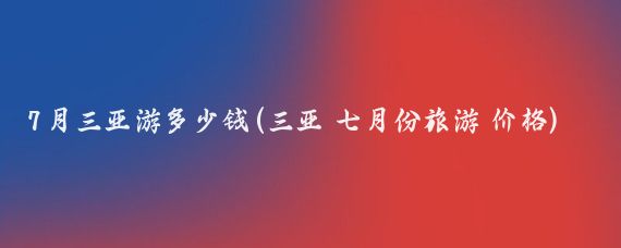 7月三亚游多少钱(三亚 七月份旅游 价格)