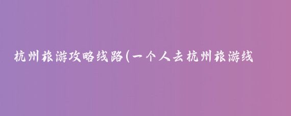 杭州旅游攻略线路(一个人去杭州旅游线路)