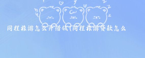 同程旅游怎么开借钱(同程旅游贷款怎么旅游)
