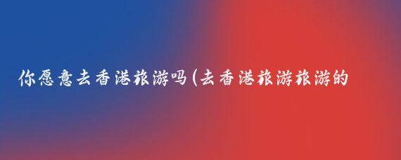 你愿意去香港旅游吗(去香港旅游旅游的态度)