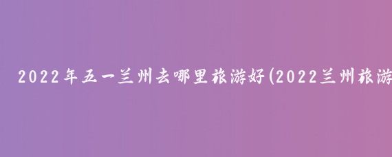 2022年五一兰州去哪里旅游好(2022兰州旅游)