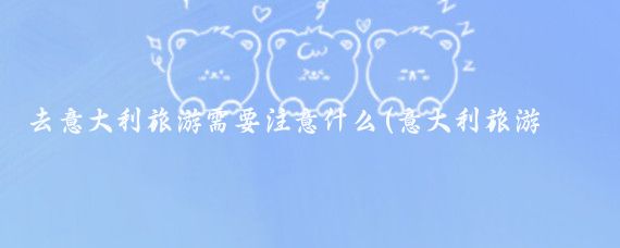 去意大利旅游需要注意什么(意大利旅游 注意)