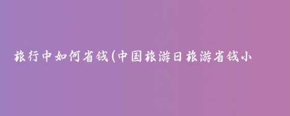 旅行中如何省钱(中国旅游日旅游省钱小妙招)