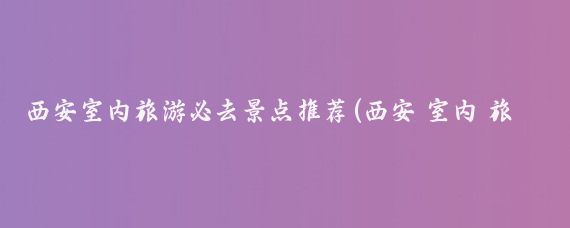 西安室内旅游必去景点推荐(西安 室内 旅游)