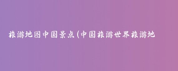 旅游地图中国景点(中国旅游世界旅游地图)