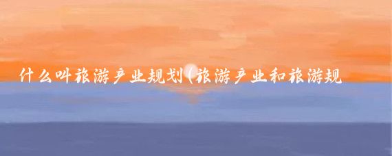 什么叫旅游产业规划(旅游产业和旅游规划产业)