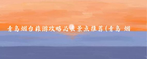 青岛烟台旅游攻略必去景点推荐(青岛 烟台 旅游)