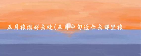 五月旅游好去处(五月中旬适合去哪里旅游)