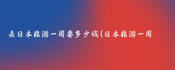 去日本旅游一周要多少钱(日本旅游一周人均消费)