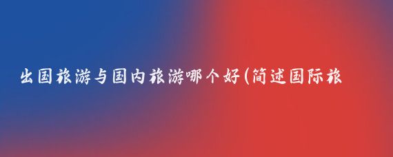 出国旅游与国内旅游哪个好(简述国际旅游和国内旅游)