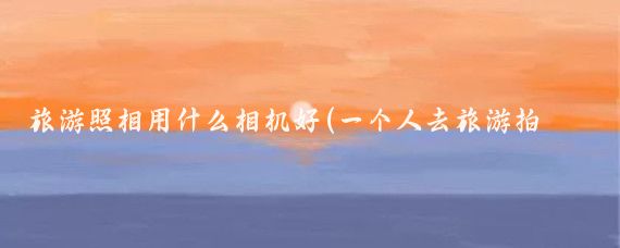旅游照相用什么相机好(一个人去旅游拍照相机)