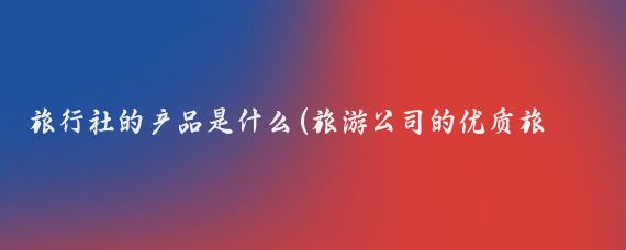 旅行社的产品是什么(旅游公司的优质旅游产品)