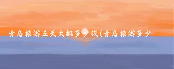 青岛旅游五天大概多少钱(青岛旅游多少钱五日游)