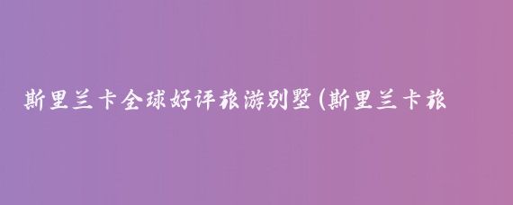 斯里兰卡全球好评旅游别墅(斯里兰卡旅游别墅)
