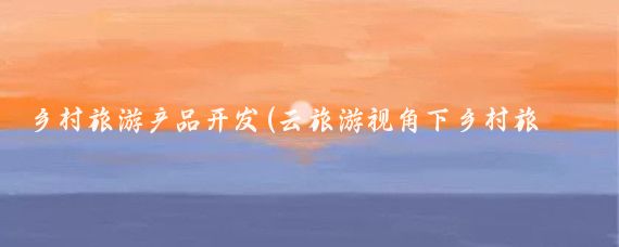乡村旅游产品开发(云旅游视角下乡村旅游产品)
