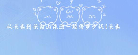 从长春到长白山旅游一趟得多少钱(长春到长白山旅游团多少钱)