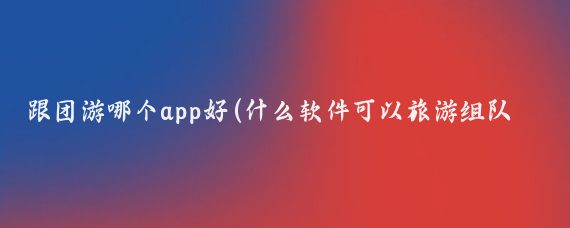 跟团游哪个app好(什么软件可以旅游组队旅游)