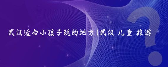 武汉适合小孩子玩的地方(武汉 儿童 旅游)