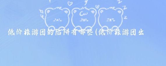 低价旅游团的陷阱有哪些(低价旅游团出国旅游骗局)