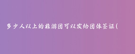 多少人以上的旅游团可以发给团体签证(我国旅游团团体旅游签证)