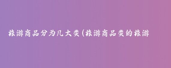 旅游商品分为几大类(旅游商品类的旅游景观分类)