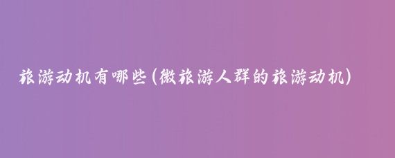 旅游动机有哪些(微旅游人群的旅游动机)