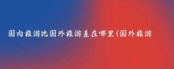 国内旅游比国外旅游差在哪里(国外旅游与中国旅游的差别)