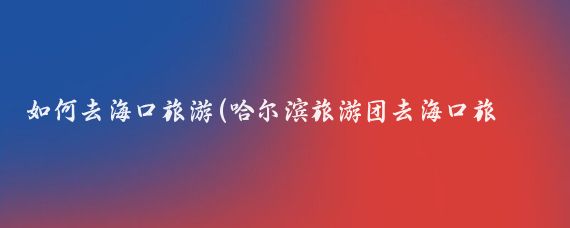 如何去海口旅游(哈尔滨旅游团去海口旅游)