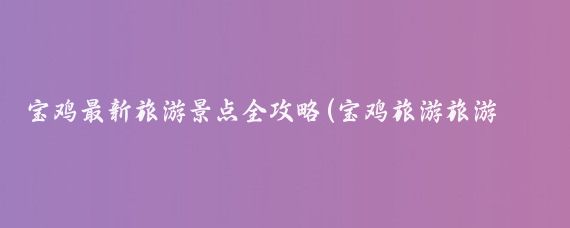宝鸡最新旅游景点全攻略(宝鸡旅游旅游攻略)