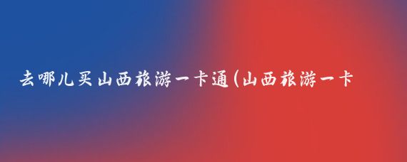 去哪儿买山西旅游一卡通(山西旅游一卡通怎么办)
