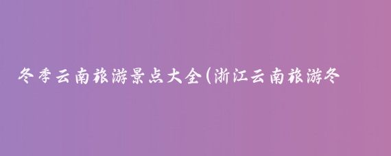 冬季云南旅游景点大全(浙江云南旅游冬天旅游)