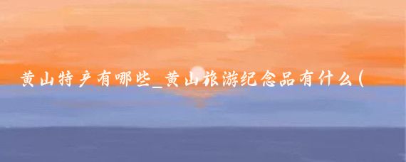 黄山特产有哪些_黄山旅游纪念品有什么(黄山旅游有哪些旅游产品)