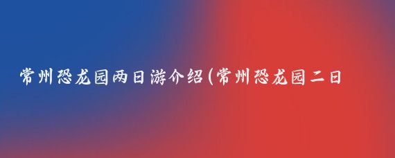 常州恐龙园两日游介绍(常州恐龙园二日旅游	)